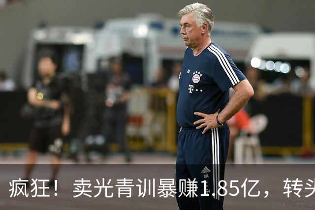 疯狂！卖光青训暴赚1.85亿，转头砸1.8亿买巨星，皇马彻底玩大了